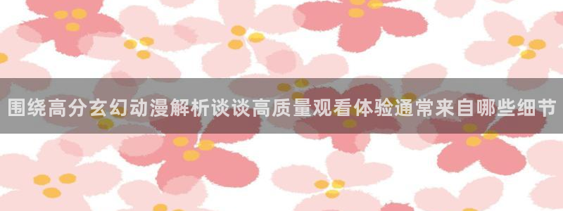 蛙漫腐:围绕高分玄幻动漫解析谈谈高质量观看体验通常来自哪些细节配图